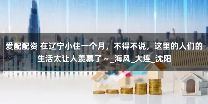 爱配配资 在辽宁小住一个月，不得不说，这里的人们的生活太让人羡慕了～_海风_大连_沈阳