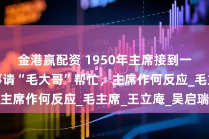 金港赢配资 1950年主席接到一封来信，说有事请“毛大哥”帮忙，主席作何反应_毛主席_王立庵_吴启瑞