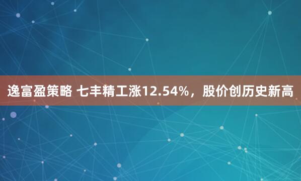 逸富盈策略 七丰精工涨12.54%，股价创历史新高