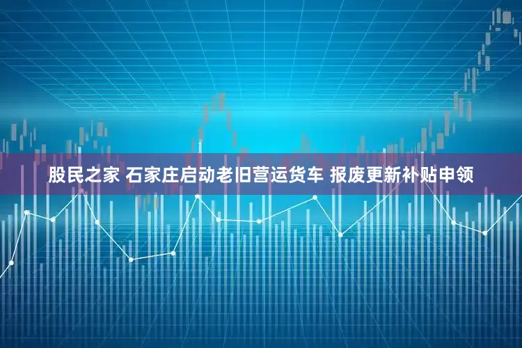 股民之家 石家庄启动老旧营运货车 报废更新补贴申领