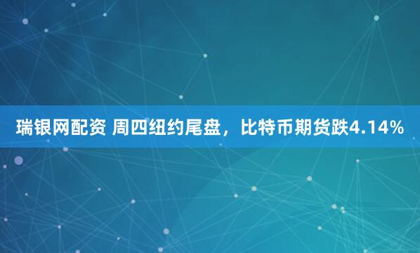 瑞银网配资 周四纽约尾盘，比特币期货跌4.14%