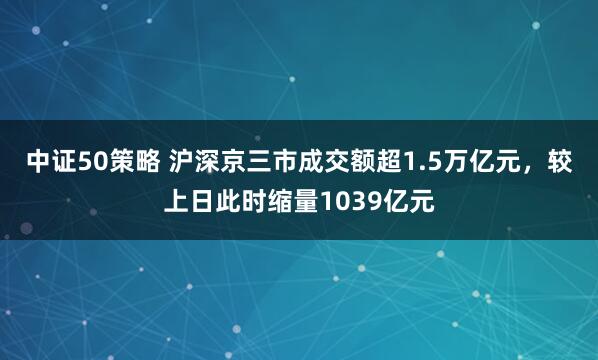 中证50策略 沪深京三市成交额超1.5万亿元，较上日此时缩量1039亿元