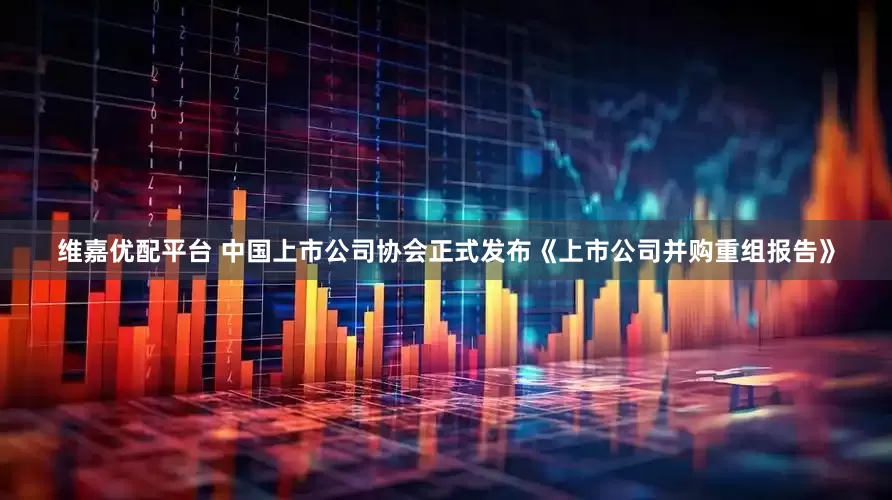 维嘉优配平台 中国上市公司协会正式发布《上市公司并购重组报告》