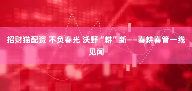 招财猫配资 不负春光 沃野“耕”新——春耕春管一线见闻