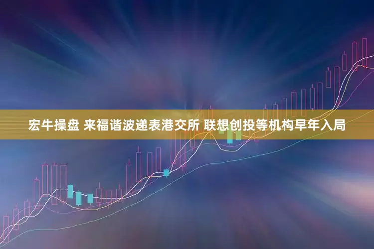 宏牛操盘 来福谐波递表港交所 联想创投等机构早年入局