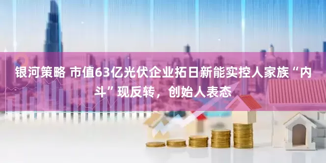 银河策略 市值63亿光伏企业拓日新能实控人家族“内斗”现反转，创始人表态