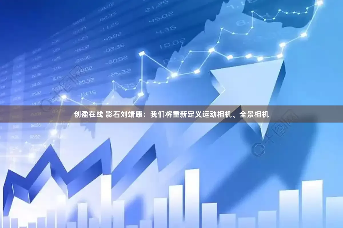 创盈在线 影石刘靖康：我们将重新定义运动相机、全景相机